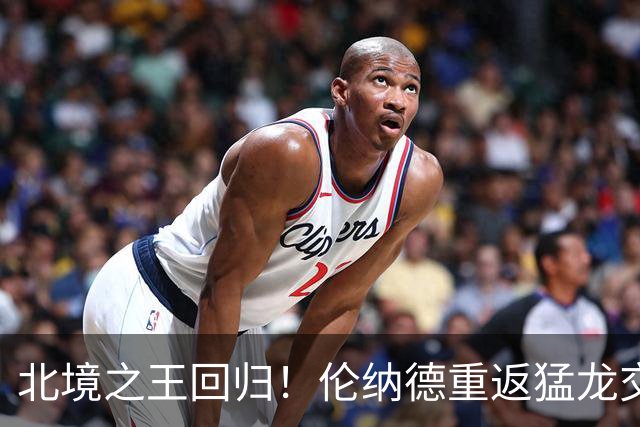 北境之王回归！伦纳德重返猛龙交易评级：猛龙C+ 快船A+